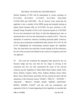 NEUTRAL CITATION NO: 2022/DHC/004325
CRL.A. 173/2022 Page 36 of 52
Muslim Students of JNU and he participated in various meetings on
07.12.2019, 08.12.2019, 13.12.2019, 26.12.2019, 08.01.2020,
23/24.01.2020 and 10.02.2020. The ld. Session Court noted that the
appellant is also a member of the DPSG group and attended meeting at
Indian Social Institute (ISI) on 26.12.2019. He gave reference to Mr.
Donald Trump, President of USA in his Amrawati speech on 17.02.2020.
He was also mentioned in the flurry of calls that happened post riots, as
mentioned above. He was also instrumental in creation of JCC. There are
statements of numerous witnesses including protected public witnesses,
who have given statements recorded both under Section 161 Cr.P.C & 164
Cr.P.C highlighting the incriminating material against the Appellant.
Thus, the court below has noted that a broad reading of all the statements,
the role of the accused Umar Khalid in the context of conspiracy and riots
was apparent.
49. This court has examined the impugned order passed by the Ld.
Sessions Judge and has seen that the Ld. Judge in arriving at the
conclusion has also not only enumerated the name of the relevant
witnesses qua the Appellant as Tahira Daud, Bond, Saturn, Smith, Echo,
Sierra, Helium, Crypton, Johny, Pluto, Sodium, Radium, Gama, Delta,
Beeta, Neon, Hotel, Romeo and Juliet, but has extensively dealt with the
statements of the Protected witness "GAMA", "DELTA" , "SATURN " ,
“HELIUM” , "BEETA", "ECHO", NEON, "SMITH", CRYPTON”,
HOTEL, ROMEO, JULIET” and also with the contradiction and
arguments of the Sr. Counsel appearing for the Appellant, to conclude that
Digitally Signed By:KAMAL
KANT MENDIRATTA
Signing Date:18.10.2022
14:27:50
Signature Not Verified
 