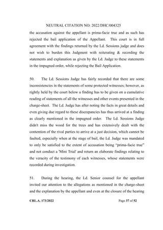 NEUTRAL CITATION NO: 2022/DHC/004325
CRL.A. 173/2022 Page 37 of 52
the accusation against the appellant is prima-facie true and as such has
rejected the bail application of the Appellant. This court is in full
agreement with the findings returned by the Ld. Sessions judge and does
not wish to burden this Judgment with reiterating & recording the
statements and explanation as given by the Ld. Judge to these statements
in the impugned order, while rejecting the Bail Application.
50. The Ld. Sessions Judge has fairly recorded that there are some
inconsistencies in the statements of some protected witnesses; however, as
rightly held by the court below a finding has to be given on a cumulative
reading of statements of all the witnesses and other events presented in the
charge-sheet. The Ld. Judge has after noting the facts in great details and
even giving due regard to these discrepancies has thus arrived at a finding
as clearly mentioned in the impugned order. The Ld. Sessions Judge
didn't miss the wood for the trees and has extensively dealt with the
contention of the rival parties to arrive at a just decision, which cannot be
faulted, especially when at the stage of bail, the Ld. Judge was mandated
to only be satisfied to the extent of accusation being “prima-facie true”
and not conduct a 'Mini Trial' and return an elaborate findings relating to
the veracity of the testimony of each witnesses, whose statements were
recorded during investigation.
51. During the hearing, the Ld. Senior counsel for the appellant
invited our attention to the allegations as mentioned in the charge-sheet
and the explanation by the appellant and even at the closure of the hearing
Digitally Signed By:KAMAL
KANT MENDIRATTA
Signing Date:18.10.2022
14:27:50
Signature Not Verified
 