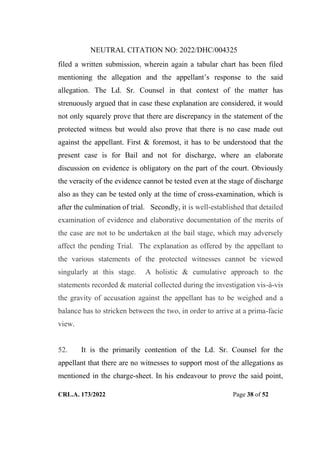 NEUTRAL CITATION NO: 2022/DHC/004325
CRL.A. 173/2022 Page 38 of 52
filed a written submission, wherein again a tabular chart has been filed
mentioning the allegation and the appellant‟s response to the said
allegation. The Ld. Sr. Counsel in that context of the matter has
strenuously argued that in case these explanation are considered, it would
not only squarely prove that there are discrepancy in the statement of the
protected witness but would also prove that there is no case made out
against the appellant. First & foremost, it has to be understood that the
present case is for Bail and not for discharge, where an elaborate
discussion on evidence is obligatory on the part of the court. Obviously
the veracity of the evidence cannot be tested even at the stage of discharge
also as they can be tested only at the time of cross-examination, which is
after the culmination of trial. Secondly, it is well-established that detailed
examination of evidence and elaborative documentation of the merits of
the case are not to be undertaken at the bail stage, which may adversely
affect the pending Trial. The explanation as offered by the appellant to
the various statements of the protected witnesses cannot be viewed
singularly at this stage. A holistic & cumulative approach to the
statements recorded & material collected during the investigation vis-à-vis
the gravity of accusation against the appellant has to be weighed and a
balance has to stricken between the two, in order to arrive at a prima-facie
view.
52. It is the primarily contention of the Ld. Sr. Counsel for the
appellant that there are no witnesses to support most of the allegations as
mentioned in the charge-sheet. In his endeavour to prove the said point,
Digitally Signed By:KAMAL
KANT MENDIRATTA
Signing Date:18.10.2022
14:27:50
Signature Not Verified
 