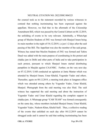 NEUTRAL CITATION NO: 2022/DHC/004325
CRL.A. 173/2022 Page 39 of 52
the counsel took us to the statement recorded by various witnesses to
contend that nothing incriminating has been expressed against the
appellant. However, we find that in the aftermath of the Citizenship
Amendment Bill, which was passed by the Central Cabinet on 04.12.2019,
the unfolding of events to be very relevant. Admittedly, a WhatsApp
group of Muslim Students of JNU was formed with Sharjeel Imam being
its main member in the night of 5/6.12.2019, i.e just 1-2 days after the said
passing of the Bill. The Appellant was also the member of the said group.
Witness has stated that Muslim Students of JNU was formed and Tahira
Daud was added with the main purpose of coordinating in the protest and
chakka jam in Delhi and other parts of India and to take participation in
such protest, pursuant to which Sharjeel Imam started distributing
pamphlets in Masjids against CAA/NRC. Further, on the very next day
on 07.12.2019, UAH conducted an agitation at Janta Mantar which was
attended by Sharjeel Imam, Umar Khalid, Yogender Yadav and others.
Thereafter, again on 08.12.2019, a meeting took place at Jungpura office
which was attended among others by Yogender Yadav, Umar Khalid,
Sharjeel. Photograph from the said meeting was also filed. The said
witness has supported the said meeting and about the instruction of
Yogender Yadav and Umar Khalid regarding the complete support in
chakka-jam. A Whatsapp group “CAB TEAM” was formed consequently
on the same day, whose members included Sharjeel Imam, Umar Khalid,
Yogender Yadav, Nadeem Khan, Khalid Saifi. Thus, a collective reading
of the events that unfolded on each day after 04.12.2019 cannot be
shrugged aside and it cannot be said that nothing incriminating has been
Digitally Signed By:KAMAL
KANT MENDIRATTA
Signing Date:18.10.2022
14:27:50
Signature Not Verified
 