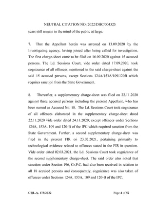 NEUTRAL CITATION NO: 2022/DHC/004325
CRL.A. 173/2022 Page 4 of 52
scars still remain in the mind of the public at large.
7. That the Appellant herein was arrested on 13.09.2020 by the
Investigating agency, having joined after being called for investigation.
The first charge-sheet came to be filed on 16.09.2020 against 15 accused
persons. The Ld. Sessions Court, vide order dated 17.09.2020, took
cognizance of all offences mentioned in the said charge-sheet against the
said 15 accused persons, except Sections 124A/153A/109/120B which
requires sanction from the State Government.
8. Thereafter, a supplementary charge-sheet was filed on 22.11.2020
against three accused persons including the present Appellant, who has
been named as Accused No. 18. The Ld. Sessions Court took cognizance
of all offences elaborated in the supplementary charge-sheet dated
22.11.2020 vide order dated 24.11.2020, except offences under Sections
124A, 153A, 109 and 120-B of the IPC which required sanction from the
State Government. Further, a second supplementary charge-sheet was
filed in the present FIR on 23.02.2021, pertaining primarily to
technological evidence related to offences stated in the FIR in question.
Vide order dated 02.03.2021, the Ld. Sessions Court took cognizance of
the second supplementary charge-sheet. The said order also noted that
sanction under Section 196, Cr.P.C. had also been received in relation to
all 18 accused persons and consequently, cognizance was also taken of
offences under Sections 124A, 153A, 109 and 120-B of the IPC.
Digitally Signed By:KAMAL
KANT MENDIRATTA
Signing Date:18.10.2022
14:27:50
Signature Not Verified
 