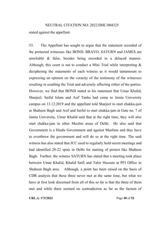 NEUTRAL CITATION NO: 2022/DHC/004325
CRL.A. 173/2022 Page 40 of 52
stated against the appellant.
53. The Appellant has sought to argue that the statement recorded of
the protected witnesses like BOND, BRAVO, SATURN and JAMES are
unreliable & false, besides being recorded in a delayed manner.
Although, this court is not to conduct a Mini Trial while interpreting &
deciphering the statements of each witness as it would tantamount to
expressing an opinion on the veracity of the testimony of the witnesses
resulting in scuttling the Trial and adversely affecting either of the parties.
However, we find that BOND stated in his statement that Umar Khalid,
Sharjeel, Saiful Islam and Asif Tanha had come to Jamia University
campus on 13.12.2019 and the appellant told Sharjeel to start chakka-jam
at Shaheen Bagh and Asif and Saiful to start chakka-jam at Gate no. 7 of
Jamia University. Umar Khalid said that at the right time, they will also
start chakka-jam in other Muslim areas of Delhi. He also said that
Government is a Hindu Government and against Muslims and they have
to overthrow the government and will do so at the right time. The said
witness has also stated that JCC used to regularly hold secret meetings and
had identified 20-22 spots in Delhi for starting of protest like Shaheen
Bagh. Further, the witness SATURN has stated that a meeting took place
between Umar Khalid, Khalid Saifi and Tahir Hussain at PFI Office in
Shaheen Bagh area. Although, a point has been raised on the basis of
CDR analysis that these three never met at the same time, but what we
have at first look discerned from all of this so far is that the three of them
met and while there seemed no contradiction as far as the factum of
Digitally Signed By:KAMAL
KANT MENDIRATTA
Signing Date:18.10.2022
14:27:50
Signature Not Verified
 