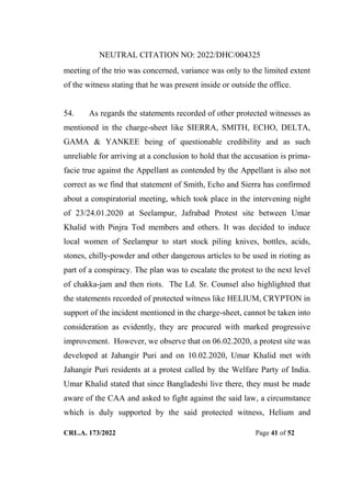 NEUTRAL CITATION NO: 2022/DHC/004325
CRL.A. 173/2022 Page 41 of 52
meeting of the trio was concerned, variance was only to the limited extent
of the witness stating that he was present inside or outside the office.
54. As regards the statements recorded of other protected witnesses as
mentioned in the charge-sheet like SIERRA, SMITH, ECHO, DELTA,
GAMA & YANKEE being of questionable credibility and as such
unreliable for arriving at a conclusion to hold that the accusation is prima-
facie true against the Appellant as contended by the Appellant is also not
correct as we find that statement of Smith, Echo and Sierra has confirmed
about a conspiratorial meeting, which took place in the intervening night
of 23/24.01.2020 at Seelampur, Jafrabad Protest site between Umar
Khalid with Pinjra Tod members and others. It was decided to induce
local women of Seelampur to start stock piling knives, bottles, acids,
stones, chilly-powder and other dangerous articles to be used in rioting as
part of a conspiracy. The plan was to escalate the protest to the next level
of chakka-jam and then riots. The Ld. Sr. Counsel also highlighted that
the statements recorded of protected witness like HELIUM, CRYPTON in
support of the incident mentioned in the charge-sheet, cannot be taken into
consideration as evidently, they are procured with marked progressive
improvement. However, we observe that on 06.02.2020, a protest site was
developed at Jahangir Puri and on 10.02.2020, Umar Khalid met with
Jahangir Puri residents at a protest called by the Welfare Party of India.
Umar Khalid stated that since Bangladeshi live there, they must be made
aware of the CAA and asked to fight against the said law, a circumstance
which is duly supported by the said protected witness, Helium and
Digitally Signed By:KAMAL
KANT MENDIRATTA
Signing Date:18.10.2022
14:27:50
Signature Not Verified
 