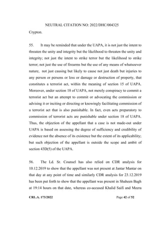 NEUTRAL CITATION NO: 2022/DHC/004325
CRL.A. 173/2022 Page 42 of 52
Crypton.
55. It may be reminded that under the UAPA, it is not just the intent to
threaten the unity and integrity but the likelihood to threaten the unity and
integrity; not just the intent to strike terror but the likelihood to strike
terror; not just the use of firearms but the use of any means of whatsoever
nature, not just causing but likely to cause not just death but injuries to
any person or persons or loss or damage or destruction of property, that
constitutes a terrorist act, within the meaning of section 15 of UAPA.
Moreover, under section 18 of UAPA, not merely conspiracy to commit a
terrorist act but an attempt to commit or advocating the commission or
advising it or inciting or directing or knowingly facilitating commission of
a terrorist act that is also punishable. In fact, even acts preparatory to
commission of terrorist acts are punishable under section 18 of UAPA.
Thus, the objection of the appellant that a case is not made-out under
UAPA is based on assessing the degree of sufficiency and credibility of
evidence not the absence of its existence but the extent of its applicability;
but such objection of the appellant is outside the scope and ambit of
section 43D(5) of the UAPA.
56. The Ld. Sr. Counsel has also relied on CDR analysis for
10.12.2019 to show that the appellant was not present at Jantar Mantar on
that day at any point of time and similarly CDR analysis for 23.12.2019
has been put forth to show that the appellant was present in Shaheen Bagh
at 19:14 hours on that date, whereas co-accused Khalid Saifi and Meera
Digitally Signed By:KAMAL
KANT MENDIRATTA
Signing Date:18.10.2022
14:27:50
Signature Not Verified
 