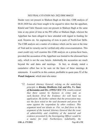 NEUTRAL CITATION NO: 2022/DHC/004325
CRL.A. 173/2022 Page 43 of 52
Haider were not present in Shaheen Bagh on that date. CDR analysis of
08.01.2020 has also been sought to be argued to show that the appellant,
Khalid and Tahir Hussain were not present in Shaheen Bagh at the same
time at any point of time at the PFI office at Shaheen Bagh, whereat the
Appellant has been alleged to have attended with regard to funding for
acid, firearms etc. for engineering of riots in parts of North-East Delhi.
The CDR analysis are a matter of evidence which can be seen at the time
of Trial and its veracity can be verified only after cross-examination. This
court could very well examine this CDR analysis on a prima-facie basis,
provided the accusation of the Appellant was limited to the aforesaid facts
only, which is not the case herein. Admittedly the accusation are much
beyond the said dates and meetings. In fact, as already stated a
cumulative effect has to be seen on the basis of these meetings &
statements. It would be in this context, profitable to quote para 52 of the
Watali Judgment, which inter-alia states:
“52. Learned Attorney General, relying on the underlying
principle in Khoday Distilleries Ltd. and Ors. Vs. State
of Karnataka and Ors. (1995)1 SCC 574, would contend
that there cannot be business in crime and, as
such, Section 34 of the Evidence Act will have no
application. He further submits that the prosecution may
use the facts noted in the said document and prove the
same against the respondent by other evidence. This
argument need not detain us. For, we find force in the
argument of the learned Attorney General that the issue
of admissibility and credibility of the material and
evidence presented by the Investigating Officer would be
a matter for trial. Furthermore, indubitably, the
Digitally Signed By:KAMAL
KANT MENDIRATTA
Signing Date:18.10.2022
14:27:50
Signature Not Verified
 