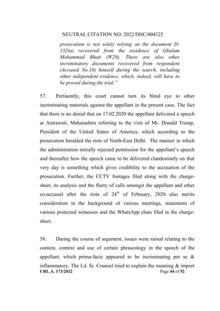 NEUTRAL CITATION NO: 2022/DHC/004325
CRL.A. 173/2022 Page 44 of 52
prosecution is not solely relying on the document D-
132(a) recovered from the residence of Ghulam
Mohammad Bhatt (W29). There are also other
incriminatory documents recovered from respondent
(Accused No.10) himself during the search, including
other independent evidence, which, indeed, will have to
be proved during the trial.”
57. Pertinently, this court cannot turn its blind eye to other
incriminating materials against the appellant in the present case. The fact
that there is no denial that on 17.02.2020 the appellant delivered a speech
at Amrawati, Maharashtra referring to the visit of Mr. Donald Trump,
President of the United States of America, which according to the
prosecution heralded the riots of North-East Delhi. The manner in which
the administration initially rejected permission for the appellant‟s speech
and thereafter how the speech came to be delivered clandestinely on that
very day is something which gives credibility to the accusation of the
prosecution. Further, the CCTV footages filed along with the charge-
sheet, its analysis and the flurry of calls amongst the appellant and other
co-accused after the riots of 24th
of February, 2020 also merits
consideration in the background of various meetings, statements of
various protected witnesses and the WhatsApp chats filed in the charge-
sheet.
58. During the course of argument, issues were raised relating to the
content, context and use of certain phraseology in the speech of the
appellant, which prima-facie appeared to be incriminating per se &
inflammatory. The Ld. Sr. Counsel tried to explain the meaning & import
Digitally Signed By:KAMAL
KANT MENDIRATTA
Signing Date:18.10.2022
14:27:50
Signature Not Verified
 