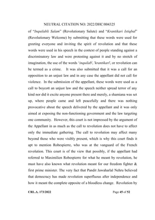 NEUTRAL CITATION NO: 2022/DHC/004325
CRL.A. 173/2022 Page 45 of 52
of “Inquilabli Salam” (Revolutionary Salute) and “Krantikari Istiqbal”
(Revolutionary Welcome) by submitting that these words were used for
greeting everyone and inviting the spirit of revolution and that these
words were used in his speech in the context of people standing against a
discriminatory law and were protesting against it and by no stretch of
imagination, the use of the words „inquilab', 'krantikari', or revolution can
be termed as a crime. It was also submitted that it was a call for an
opposition to an unjust law and in any case the appellant did not call for
violence. In the submission of the appellant, these words were used as a
call to boycott an unjust law and the speech neither spread terror of any
kind nor did it excite anyone present there and merely, a shamiana was set
up, where people came and left peacefully and there was nothing
provocative about the speech delivered by the appellant and it was only
aimed at exposing the non-functioning government and the law targeting
one community. However, this court is not impressed by the argument of
the Appellant in as much as the call to revolution does not have to affect
only the immediate gathering. The call to revolution may affect many
beyond those who were visibly present, which is why this court finds it
apt to mention Robespierre, who was at the vanguard of the French
revolution. This court is of the view that possibly, if the appellant had
referred to Maximilien Robespierre for what he meant by revolution, he
must have also known what revolution meant for our freedom fighter &
first prime minister. The very fact that Pandit Jawaharlal Nehru believed
that democracy has made revolution superfluous after independence and
how it meant the complete opposite of a bloodless change. Revolution by
Digitally Signed By:KAMAL
KANT MENDIRATTA
Signing Date:18.10.2022
14:27:50
Signature Not Verified
 
