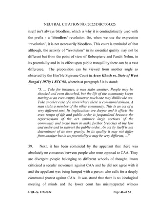 NEUTRAL CITATION NO: 2022/DHC/004325
CRL.A. 173/2022 Page 46 of 52
itself isn‟t always bloodless, which is why it is contradistinctly used with
the prefix - a 'bloodless' revolution. So, when we use the expression
„revolution‟, it is not necessarily bloodless. This court is reminded of that
although, the activity of “revolution” in its essential quality may not be
different but from the point of view of Robespierre and Pandit Nehru, in
its potentiality and in its effect upon public tranquillity there can be a vast
difference. The proposition can be viewed from another angle as
observed by the Hon'ble Supreme Court in Arun Ghosh vs. State of West
Bengal ( 1970) 1 SCC 98, wherein at paragraph 3 it is stated:
"3. ... Take for instance, a man stabs another. People may be
shocked and even disturbed, but the life of the community keeps
moving at an even tempo, however much one may dislike the act.
Take another case of a town where there is communal tension. A
man stabs a member of the other community. This is an act of a
very different sort. Its implications are deeper and it affects the
even tempo of life and public order is jeopardized because the
repercussions of the act embrace large sections of the
community and incite them to make further breaches of the law
and order and to subvert the public order. An act by itself is not
determinant of its own gravity. In its quality it may not differ
from another but in its potentiality it may be very different. ..."
59. Next, it has been contended by the appellant that there was
absolutely no consensus between people who were opposed to CAA. They
are divergent people belonging to different schools of thought. Imam
criticized a secular movement against CAA and he did not agree with it
and the appellant was being lumped with a person who calls for a deeply
communal protest against CAA. It was stated that there is no ideological
meeting of minds and the lower court has misinterpreted witness
Digitally Signed By:KAMAL
KANT MENDIRATTA
Signing Date:18.10.2022
14:27:50
Signature Not Verified
 