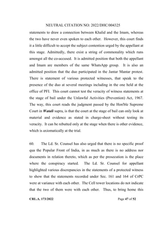 NEUTRAL CITATION NO: 2022/DHC/004325
CRL.A. 173/2022 Page 47 of 52
statements to draw a connection between Khalid and the Imam, whereas
the two have never even spoken to each other. However, this court finds
it a little difficult to accept the subject contention urged by the appellant at
this stage. Admittedly, there exist a string of commonality which runs
amongst all the co-accused. It is admitted position that both the appellant
and Imam are members of the same WhatsApp group. It is also an
admitted position that the duo participated in the Jantar Mantar protest.
There is statement of various protected witnesses, that speak to the
presence of the duo at several meetings including in the one held at the
office of PFI. This court cannot test the veracity of witness statements at
the stage of bail under the Unlawful Activities (Prevention) Act, 1967.
The way, this court reads the judgment passed by the Hon'ble Supreme
Court in Watali supra, is that the court at the stage of bail can only look at
material and evidence as stated in charge-sheet without testing its
veracity. It can be rebutted only at the stage when there is other evidence,
which is axiomatically at the trial.
60. The Ld. Sr. Counsel has also urged that there is no specific proof
qua the Popular Front of India, in as much as there is no address nor
documents in relation thereto, which as per the prosecution is the place
where the conspiracy started. The Ld. Sr. Counsel for appellant
highlighted various discrepancies in the statements of a protected witness
to show that the statements recorded under Sec. 161 and 164 of CrPC
were at variance with each other. The Cell tower locations do not indicate
that the two of them were with each other. Thus, to bring home this
Digitally Signed By:KAMAL
KANT MENDIRATTA
Signing Date:18.10.2022
14:27:50
Signature Not Verified
 
