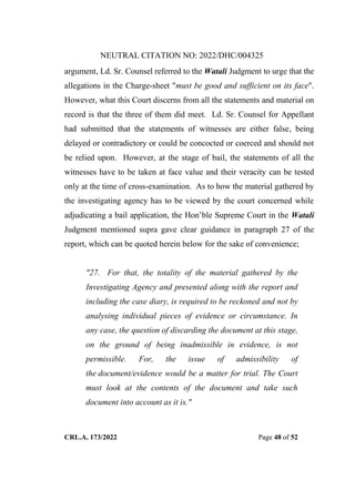 NEUTRAL CITATION NO: 2022/DHC/004325
CRL.A. 173/2022 Page 48 of 52
argument, Ld. Sr. Counsel referred to the Watali Judgment to urge that the
allegations in the Charge-sheet "must be good and sufficient on its face".
However, what this Court discerns from all the statements and material on
record is that the three of them did meet. Ld. Sr. Counsel for Appellant
had submitted that the statements of witnesses are either false, being
delayed or contradictory or could be concocted or coerced and should not
be relied upon. However, at the stage of bail, the statements of all the
witnesses have to be taken at face value and their veracity can be tested
only at the time of cross-examination. As to how the material gathered by
the investigating agency has to be viewed by the court concerned while
adjudicating a bail application, the Hon‟ble Supreme Court in the Watali
Judgment mentioned supra gave clear guidance in paragraph 27 of the
report, which can be quoted herein below for the sake of convenience;
"27. For that, the totality of the material gathered by the
Investigating Agency and presented along with the report and
including the case diary, is required to be reckoned and not by
analysing individual pieces of evidence or circumstance. In
any case, the question of discarding the document at this stage,
on the ground of being inadmissible in evidence, is not
permissible. For, the issue of admissibility of
the document/evidence would be a matter for trial. The Court
must look at the contents of the document and take such
document into account as it is."
Digitally Signed By:KAMAL
KANT MENDIRATTA
Signing Date:18.10.2022
14:27:50
Signature Not Verified
 
