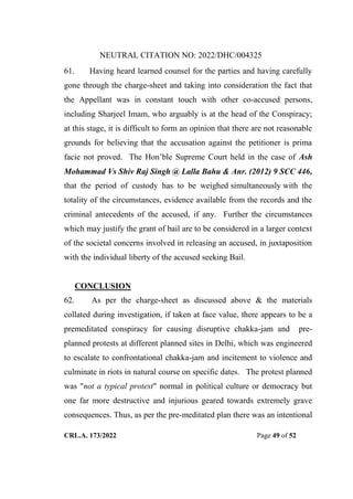NEUTRAL CITATION NO: 2022/DHC/004325
CRL.A. 173/2022 Page 49 of 52
61. Having heard learned counsel for the parties and having carefully
gone through the charge-sheet and taking into consideration the fact that
the Appellant was in constant touch with other co-accused persons,
including Sharjeel Imam, who arguably is at the head of the Conspiracy;
at this stage, it is difficult to form an opinion that there are not reasonable
grounds for believing that the accusation against the petitioner is prima
facie not proved. The Hon‟ble Supreme Court held in the case of Ash
Mohammad Vs Shiv Raj Singh @ Lalla Bahu & Anr. (2012) 9 SCC 446,
that the period of custody has to be weighed simultaneously with the
totality of the circumstances, evidence available from the records and the
criminal antecedents of the accused, if any. Further the circumstances
which may justify the grant of bail are to be considered in a larger context
of the societal concerns involved in releasing an accused, in juxtaposition
with the individual liberty of the accused seeking Bail.
CONCLUSION
62. As per the charge-sheet as discussed above & the materials
collated during investigation, if taken at face value, there appears to be a
premeditated conspiracy for causing disruptive chakka-jam and pre-
planned protests at different planned sites in Delhi, which was engineered
to escalate to confrontational chakka-jam and incitement to violence and
culminate in riots in natural course on specific dates. The protest planned
was "not a typical protest" normal in political culture or democracy but
one far more destructive and injurious geared towards extremely grave
consequences. Thus, as per the pre-meditated plan there was an intentional
Digitally Signed By:KAMAL
KANT MENDIRATTA
Signing Date:18.10.2022
14:27:50
Signature Not Verified
 