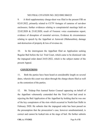 NEUTRAL CITATION NO: 2022/DHC/004325
CRL.A. 173/2022 Page 5 of 52
9. A third supplementary charge-sheet was filed in the present FIR on
02.03.2022, primarily related to CCTV footages of cameras of out-door
enclosures; further evidences relating to conspiratorial meetings held on
22.02.2020 & 23.02.2020; result of Forensic voice examination report;
evidence of disruption of essential services, Evidence & circumstances
relating to speech by the Appellant at Amravati (Maharashtra), damage
and destruction of property & loss of revenue etc.
10. In the interregnum the Appellant filed an Application seeking
Regular Bail before the Ld. Trial Court, which came to be dismissed vide
the impugned order dated 24.03.2022, which is the subject matter of the
present Appeal.
CONTENTIONS
11. Both the parties have been heard at considerable length on several
dates, wherein this court was taken through the charge-sheets filed as well
as the contention of the parties.
12. Mr. Trideep Pais learned Senior Counsel appearing on behalf of
the Appellant vehemently contended that the Trial Court had erred in
rejecting the Bail Application of the Appellant by holding that he was one
of the key conspirators of the riots which occurred in North-East Delhi in
February 2020. He submits that the impugned order has been passed on
the presumption that the prosecution‟s case, however unsubstantiated, is
correct and cannot be looked into at the stage of bail. He further submits
Digitally Signed By:KAMAL
KANT MENDIRATTA
Signing Date:18.10.2022
14:27:50
Signature Not Verified
 
