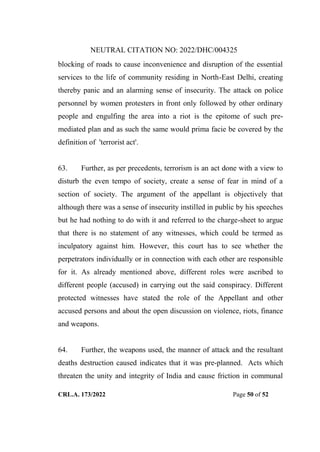 NEUTRAL CITATION NO: 2022/DHC/004325
CRL.A. 173/2022 Page 50 of 52
blocking of roads to cause inconvenience and disruption of the essential
services to the life of community residing in North-East Delhi, creating
thereby panic and an alarming sense of insecurity. The attack on police
personnel by women protesters in front only followed by other ordinary
people and engulfing the area into a riot is the epitome of such pre-
mediated plan and as such the same would prima facie be covered by the
definition of 'terrorist act'.
63. Further, as per precedents, terrorism is an act done with a view to
disturb the even tempo of society, create a sense of fear in mind of a
section of society. The argument of the appellant is objectively that
although there was a sense of insecurity instilled in public by his speeches
but he had nothing to do with it and referred to the charge-sheet to argue
that there is no statement of any witnesses, which could be termed as
inculpatory against him. However, this court has to see whether the
perpetrators individually or in connection with each other are responsible
for it. As already mentioned above, different roles were ascribed to
different people (accused) in carrying out the said conspiracy. Different
protected witnesses have stated the role of the Appellant and other
accused persons and about the open discussion on violence, riots, finance
and weapons.
64. Further, the weapons used, the manner of attack and the resultant
deaths destruction caused indicates that it was pre-planned. Acts which
threaten the unity and integrity of India and cause friction in communal
Digitally Signed By:KAMAL
KANT MENDIRATTA
Signing Date:18.10.2022
14:27:50
Signature Not Verified
 