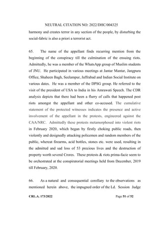 NEUTRAL CITATION NO: 2022/DHC/004325
CRL.A. 173/2022 Page 51 of 52
harmony and creates terror in any section of the people, by disturbing the
social-fabric is also a priori a terrorist act.
65. The name of the appellant finds recurring mention from the
beginning of the conspiracy till the culmination of the ensuing riots.
Admittedly, he was a member of the WhatsApp group of Muslim students
of JNU. He participated in various meetings at Jantar Mantar, Jangpura
Office, Shaheen Bagh, Seelampur, Jaffrabad and Indian Social Institute on
various dates. He was a member of the DPSG group. He referred to the
visit of the president of USA to India in his Amrawati Speech. The CDR
analysis depicts that there had been a flurry of calls that happened post
riots amongst the appellant and other co-accused. The cumulative
statement of the protected witnesses indicates the presence and active
involvement of the appellant in the protests, engineered against the
CAA/NRC. Admittedly these protests metamorphosed into violent riots
in February 2020, which began by firstly choking public roads, then
violently and designedly attacking policemen and random members of the
public, whereat firearms, acid bottles, stones etc. were used, resulting in
the admitted and sad loss of 53 precious lives and the destruction of
property worth several Crores. These protests & riots prima-facie seem to
be orchestrated at the conspiratorial meetings held from December, 2019
till February, 2020.
66. As a natural and consequential corollary to the observations as
mentioned herein above, the impugned order of the Ld. Session Judge
Digitally Signed By:KAMAL
KANT MENDIRATTA
Signing Date:18.10.2022
14:27:50
Signature Not Verified
 