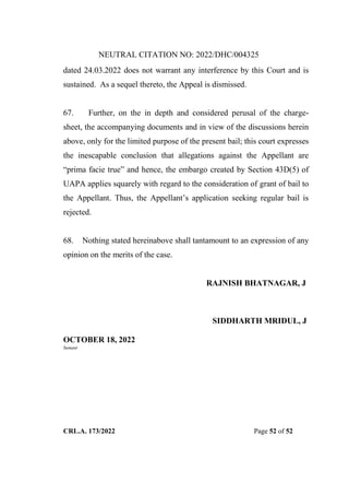 NEUTRAL CITATION NO: 2022/DHC/004325
CRL.A. 173/2022 Page 52 of 52
dated 24.03.2022 does not warrant any interference by this Court and is
sustained. As a sequel thereto, the Appeal is dismissed.
67. Further, on the in depth and considered perusal of the charge-
sheet, the accompanying documents and in view of the discussions herein
above, only for the limited purpose of the present bail; this court expresses
the inescapable conclusion that allegations against the Appellant are
“prima facie true” and hence, the embargo created by Section 43D(5) of
UAPA applies squarely with regard to the consideration of grant of bail to
the Appellant. Thus, the Appellant‟s application seeking regular bail is
rejected.
68. Nothing stated hereinabove shall tantamount to an expression of any
opinion on the merits of the case.
RAJNISH BHATNAGAR, J
SIDDHARTH MRIDUL, J
OCTOBER 18, 2022
Sumant
Digitally Signed By:KAMAL
KANT MENDIRATTA
Signing Date:18.10.2022
14:27:50
Signature Not Verified
 
