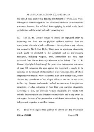 NEUTRAL CITATION NO: 2022/DHC/004325
CRL.A. 173/2022 Page 6 of 52
that the Ld. Trial court while deciding the standard of „prima facie True‟,
although has acknowledged the fact of inconsistencies in the statement of
witnesses, however, has refrained from applying its mind to the broad
probabilities and the test of bail under prevailing law.
13. The Ld. Sr. Counsel sought to attack the impugned order by
submitting that there was no physical evidence retrieved from the
Appellant or otherwise which could connect the Appellant to any violence
that ensued in North East Delhi. There were no disclosure statements,
which could be attributed to the Appellant and no incriminating
recoveries, including weapons, arms, ammunition etc. have been
recovered from him or from any witnesses at his behest. The Ld. Sr.
Counsel highlighted that although the prosecution has recorded statements
of over 800 witnesses, the case against the Appellant is sought to be
sustained on the strength of statements of a few witnesses, most of whom
are protected witnesses, whose statements even taken at face value, do not
disclose the commission of the alleged offences, and are in any event,
self-serving, hearsay, and contain marked improvements from previous
statements of other witnesses or from their own previous statements.
According to him, the aforesaid witness statements are replete with
material inconsistencies and inherent contradictions and in any event do
not support the case of the prosecution, which is not substantiated by any
independent, cogent or scientific evidence.
14. It has been argued that, contrary to settled law, the prosecution
Digitally Signed By:KAMAL
KANT MENDIRATTA
Signing Date:18.10.2022
14:27:50
Signature Not Verified
 