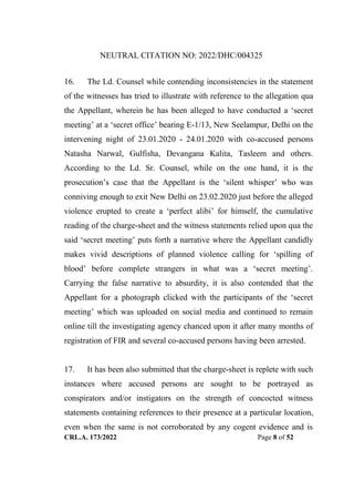 NEUTRAL CITATION NO: 2022/DHC/004325
CRL.A. 173/2022 Page 8 of 52
16. The Ld. Counsel while contending inconsistencies in the statement
of the witnesses has tried to illustrate with reference to the allegation qua
the Appellant, wherein he has been alleged to have conducted a „secret
meeting‟ at a „secret office‟ bearing E-1/13, New Seelampur, Delhi on the
intervening night of 23.01.2020 - 24.01.2020 with co-accused persons
Natasha Narwal, Gulfisha, Devangana Kalita, Tasleem and others.
According to the Ld. Sr. Counsel, while on the one hand, it is the
prosecution‟s case that the Appellant is the „silent whisper‟ who was
conniving enough to exit New Delhi on 23.02.2020 just before the alleged
violence erupted to create a „perfect alibi‟ for himself, the cumulative
reading of the charge-sheet and the witness statements relied upon qua the
said „secret meeting‟ puts forth a narrative where the Appellant candidly
makes vivid descriptions of planned violence calling for „spilling of
blood‟ before complete strangers in what was a „secret meeting‟.
Carrying the false narrative to absurdity, it is also contended that the
Appellant for a photograph clicked with the participants of the „secret
meeting‟ which was uploaded on social media and continued to remain
online till the investigating agency chanced upon it after many months of
registration of FIR and several co-accused persons having been arrested.
17. It has been also submitted that the charge-sheet is replete with such
instances where accused persons are sought to be portrayed as
conspirators and/or instigators on the strength of concocted witness
statements containing references to their presence at a particular location,
even when the same is not corroborated by any cogent evidence and is
Digitally Signed By:KAMAL
KANT MENDIRATTA
Signing Date:18.10.2022
14:27:50
Signature Not Verified
 