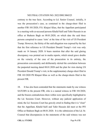 NEUTRAL CITATION NO: 2022/DHC/004325
CRL.A. 173/2022 Page 9 of 52
contrary to the true facts. According to Ld. Senior Counsel, initially, it
was the prosecution‟s case, as contained in the charge-sheet filed in
another FIR 101/2020, P.S. Khajuri Khas, that the Appellant participated
in a meeting with co-accused persons Khalid Saifi and Tahir Hussain in an
office at Shaheen Bagh on 08.01.2020, on which date the said three
persons conspired to cause „riots‟ at the time of the visit of US President
Trump. However, the falsity of the said allegation was exposed by the fact
that the first reference to US President Donald Trump‟s visit was only
made on 14 January 2020. It bears mention that after the said glaring
discrepancy was pointed out in media reports, which raised grave doubts
on the veracity of the case of the prosecution in its entirety, the
prosecution conveniently and deliberately skirted the correlation between
the purported meeting dated 08.01.2020 and the plan for riots during US
President Donald Trump‟s visit, in the supplementary charge-sheet filed in
FIR 101/2020 PS Khajuri Khas as well as the charge-sheets filed in the
present FIR.
18. It has also been contended that the statements made by one witness
SATURN in the present FIR, who is a named witness in FIR 101/2020,
and the brazen contradictions there within were specifically highlighted to
the Ld. Sessions Court. However, without any judicial application of
mind, the Ld. Sessions Court has gravely erred in finding that it is “clear”
that the Appellant, Khalid Saifi and Tahir Hussain did meet at the PFI
Office at Shaheen Bagh on 08.01.2020. It is the submission of the Ld. Sr.
Counsel that discrepancies in the statements of the said witness was not
Digitally Signed By:KAMAL
KANT MENDIRATTA
Signing Date:18.10.2022
14:27:50
Signature Not Verified
 