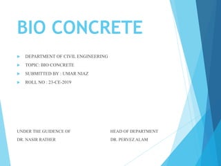 BIO CONCRETE
 DEPARTMENT OF CIVIL ENGINEERING
 TOPIC: BIO CONCRETE
 SUBMITTED BY : UMAR NIAZ
 ROLL NO : 23-CE-2019
UNDER THE GUIDENCE OF HEAD OF DEPARTMENT
DR. NASIR RATHER DR. PERVEZ ALAM
 