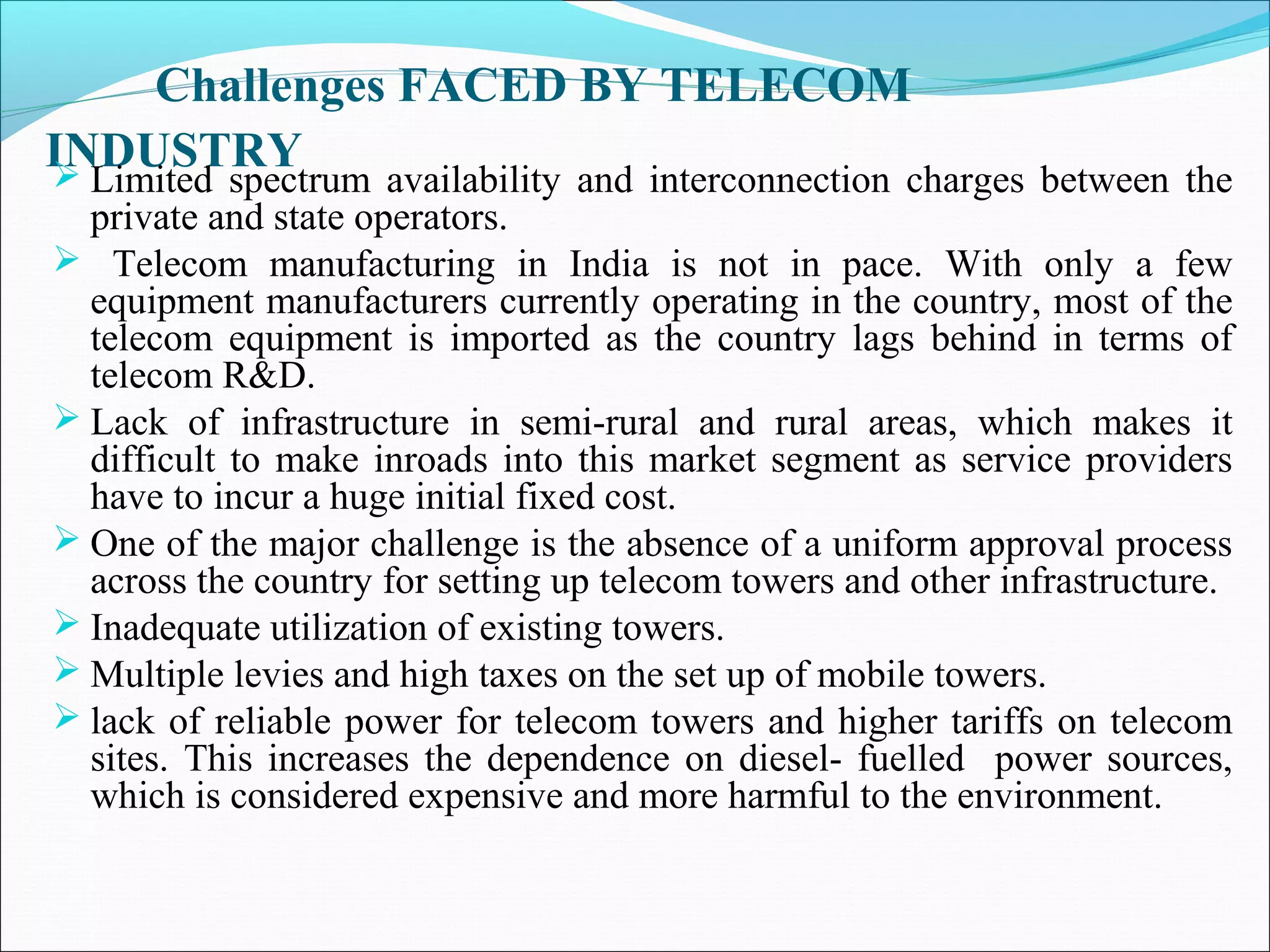 Challenges FACED BY TELECOM
INDUSTRY
 Limited spectrum availability and interconnection charges between the
  private and state operators.
 Telecom manufacturing in India is not in pace. With only a few
  equipment manufacturers currently operating in the country, most of the
  telecom equipment is imported as the country lags behind in terms of
  telecom R&D.
 Lack of infrastructure in semi-rural and rural areas, which makes it
  difficult to make inroads into this market segment as service providers
  have to incur a huge initial fixed cost.
 One of the major challenge is the absence of a uniform approval process
  across the country for setting up telecom towers and other infrastructure.
 Inadequate utilization of existing towers.
 Multiple levies and high taxes on the set up of mobile towers.
 lack of reliable power for telecom towers and higher tariffs on telecom
  sites. This increases the dependence on diesel- fuelled power sources,
  which is considered expensive and more harmful to the environment.
 