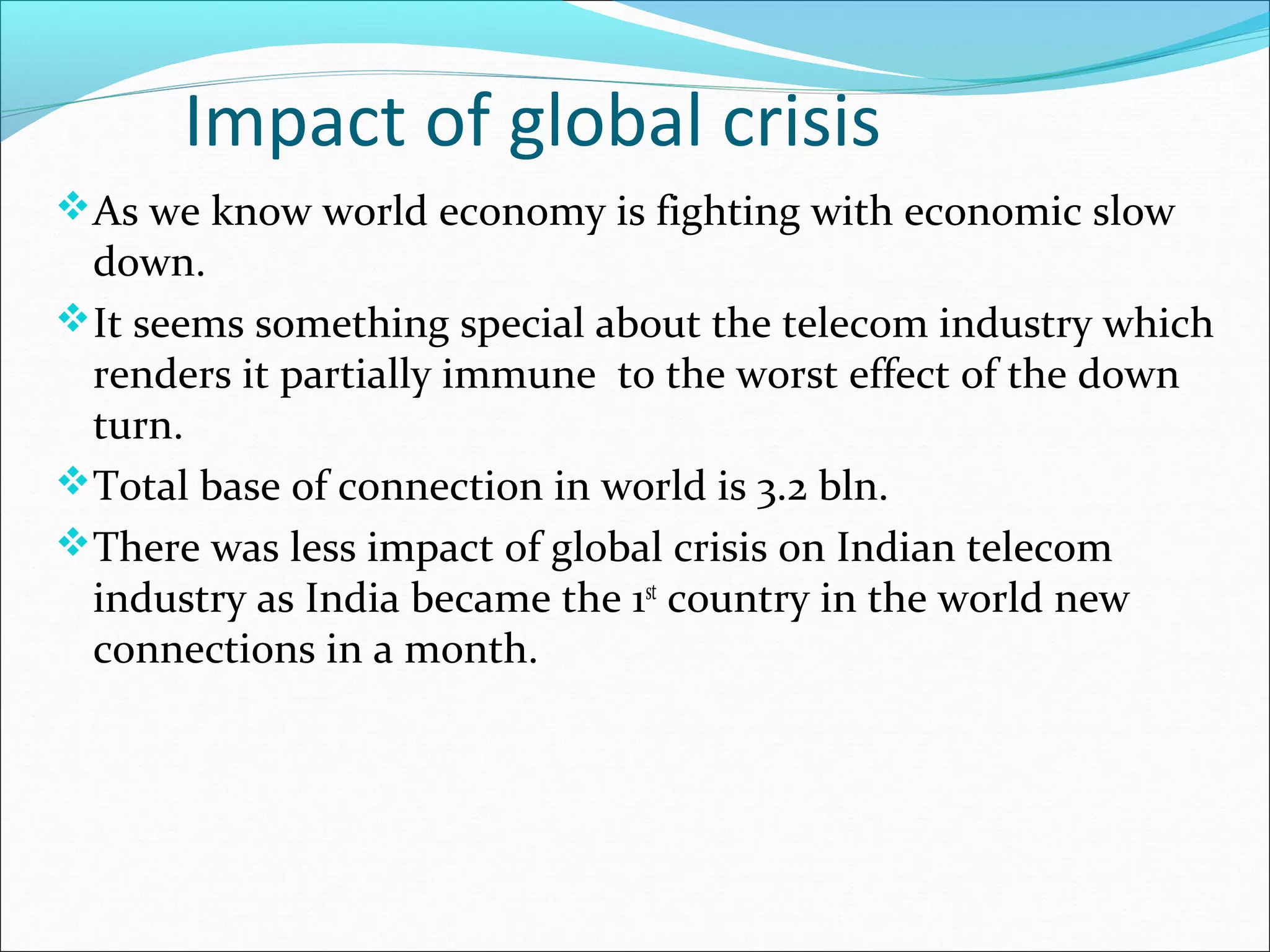 Impact of global crisis
As we know world economy is fighting with economic slow
 down.
It seems something special about the telecom industry which
 renders it partially immune to the worst effect of the down
 turn.
Total base of connection in world is 3.2 bln.
There was less impact of global crisis on Indian telecom
 industry as India became the 1st country in the world new
 connections in a month.
 