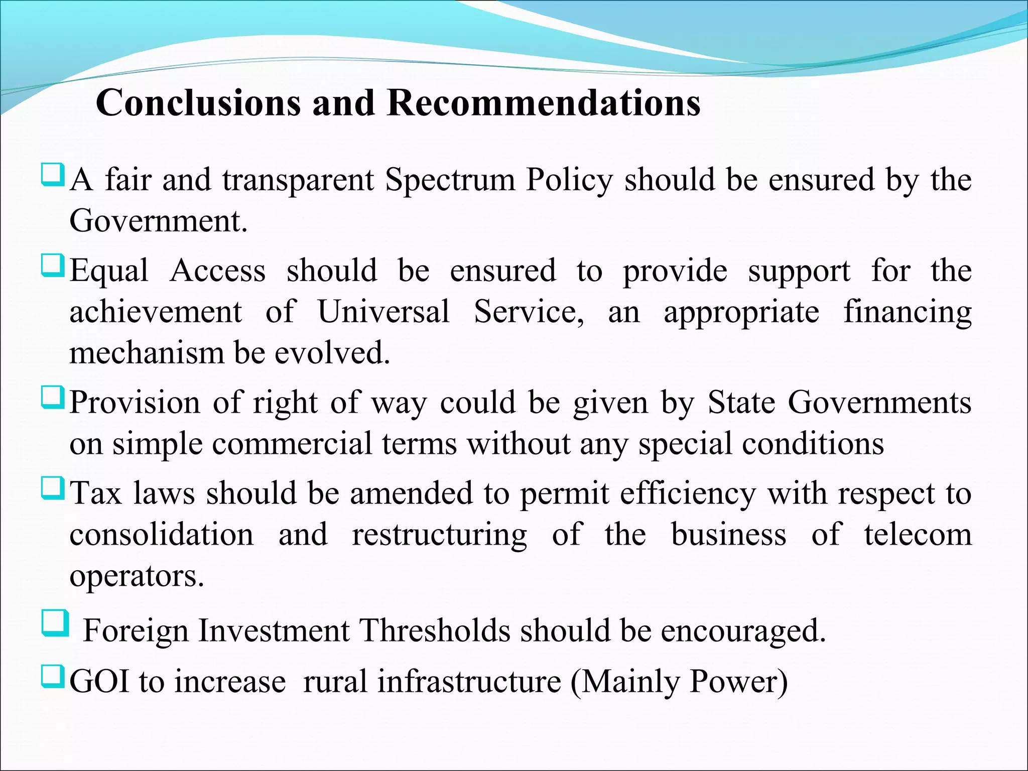 Conclusions and Recommendations
 A fair and transparent Spectrum Policy should be ensured by the
  Government.
 Equal Access should be ensured to provide support for the
  achievement of Universal Service, an appropriate financing
  mechanism be evolved.
 Provision of right of way could be given by State Governments
  on simple commercial terms without any special conditions
 Tax laws should be amended to permit efficiency with respect to
  consolidation and restructuring of the business of telecom
  operators.
 Foreign Investment Thresholds should be encouraged.
 GOI to increase rural infrastructure (Mainly Power)
 