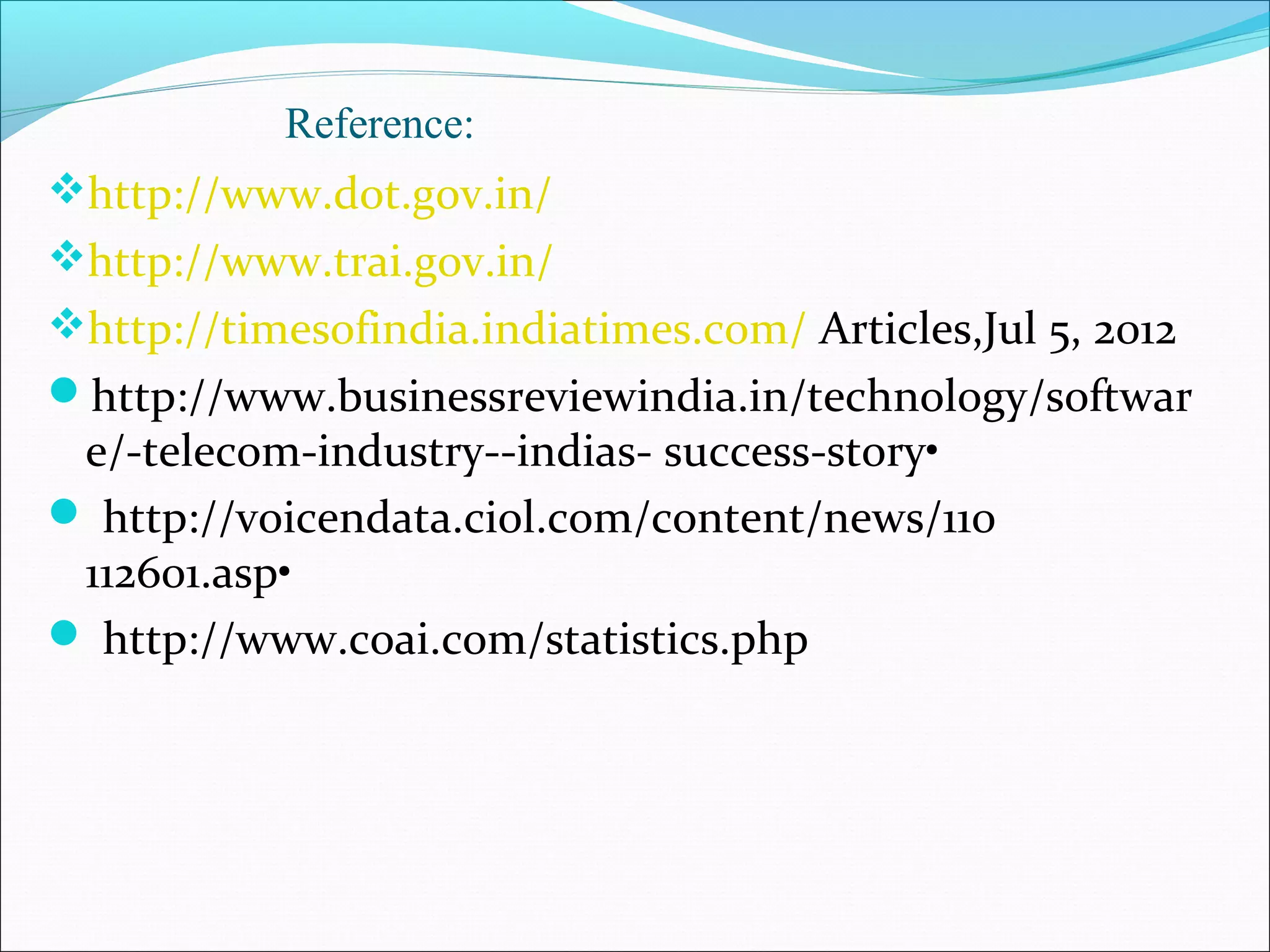 Reference:
http://www.dot.gov.in/
http://www.trai.gov.in/
http://timesofindia.indiatimes.com/ Articles,Jul 5, 2012
http://www.businessreviewindia.in/technology/softwar
 e/-telecom-industry--indias- success-story•
 http://voicendata.ciol.com/content/news/110
 112601.asp•
 http://www.coai.com/statistics.php
 