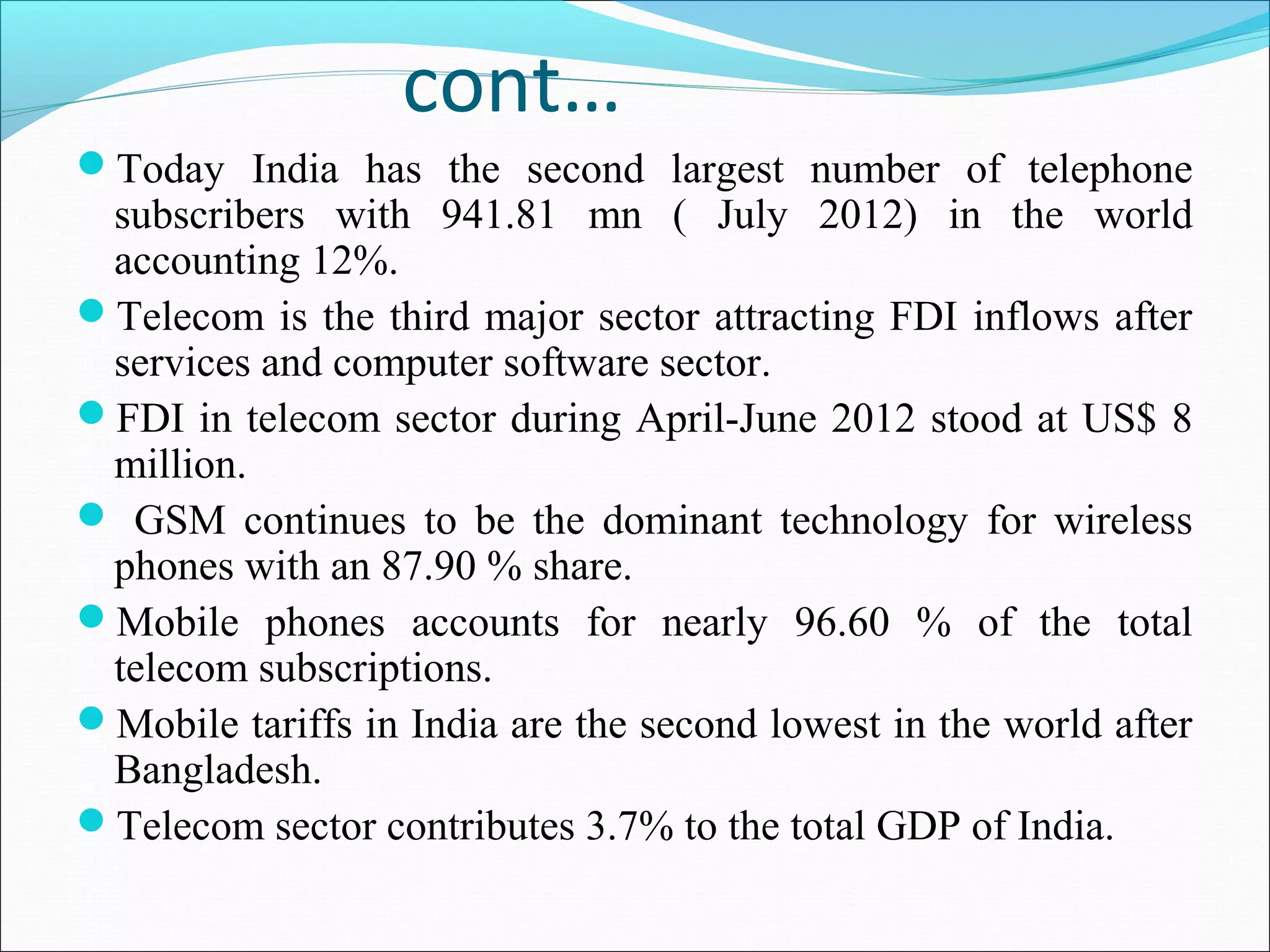 cont…
Today India has the second largest number of telephone
 subscribers with 941.81 mn ( July 2012) in the world
 accounting 12%.
Telecom is the third major sector attracting FDI inflows after
 services and computer software sector.
FDI in telecom sector during April-June 2012 stood at US$ 8
 million.
 GSM continues to be the dominant technology for wireless
 phones with an 87.90 % share.
Mobile phones accounts for nearly 96.60 % of the total
 telecom subscriptions.
Mobile tariffs in India are the second lowest in the world after
 Bangladesh.
Telecom sector contributes 3.7% to the total GDP of India.
 