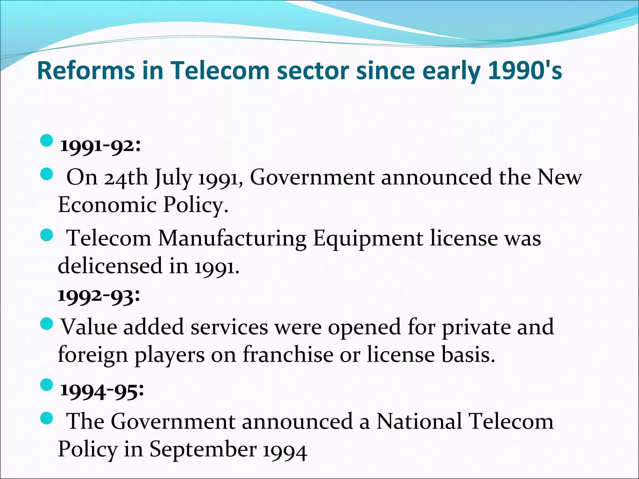 Reforms in Telecom sector since early 1990's

1991-92:
 On 24th July 1991, Government announced the New
 Economic Policy.
 Telecom Manufacturing Equipment license was
 delicensed in 1991.
 1992-93:
Value added services were opened for private and
 foreign players on franchise or license basis.
1994-95:
 The Government announced a National Telecom
 Policy in September 1994
 