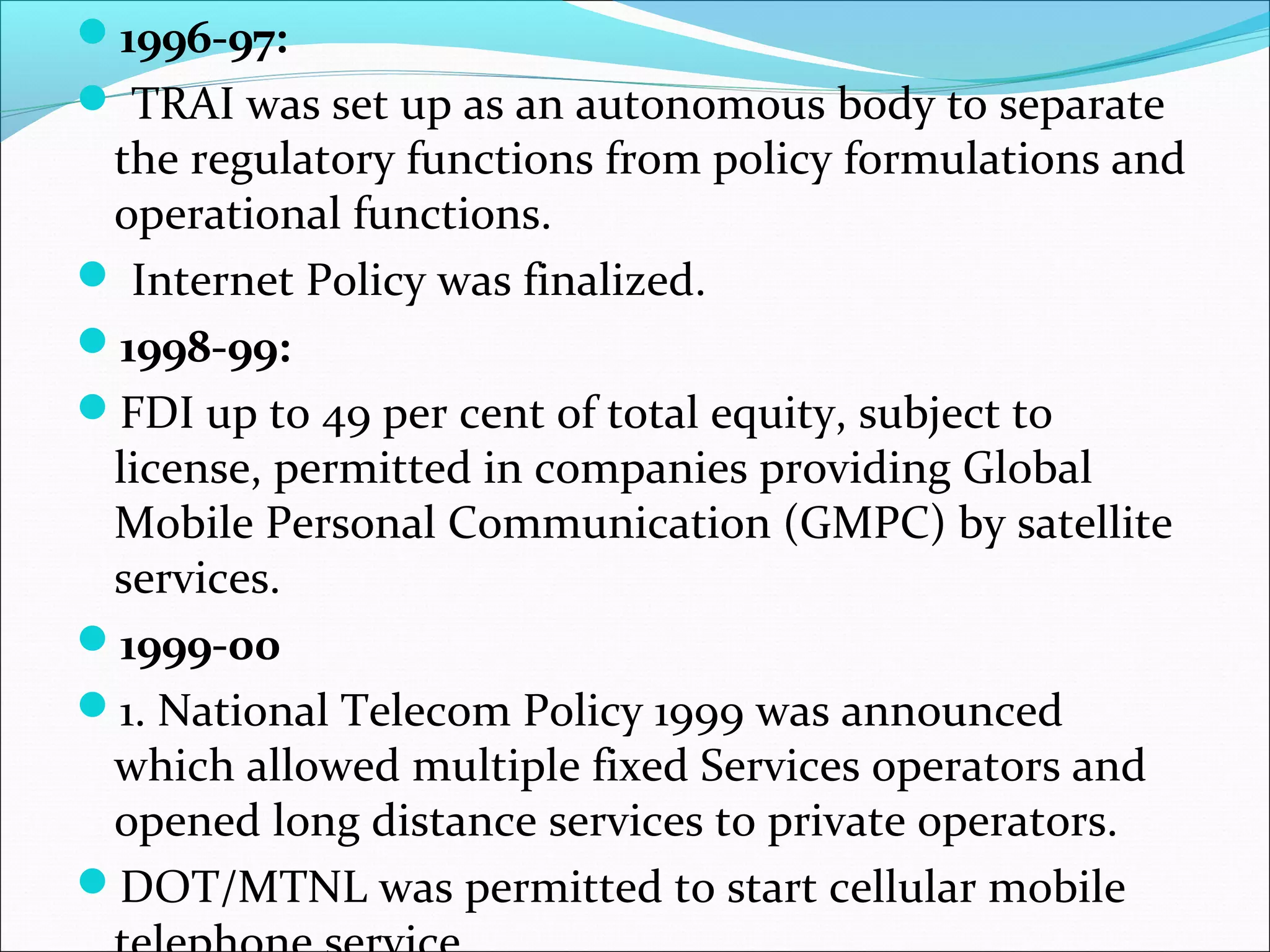 1996-97:
 TRAI was set up as an autonomous body to separate
 the regulatory functions from policy formulations and
 operational functions.
 Internet Policy was finalized.
1998-99:
FDI up to 49 per cent of total equity, subject to
 license, permitted in companies providing Global
 Mobile Personal Communication (GMPC) by satellite
 services.
1999-00
1. National Telecom Policy 1999 was announced
 which allowed multiple fixed Services operators and
 opened long distance services to private operators.
DOT/MTNL was permitted to start cellular mobile
 
