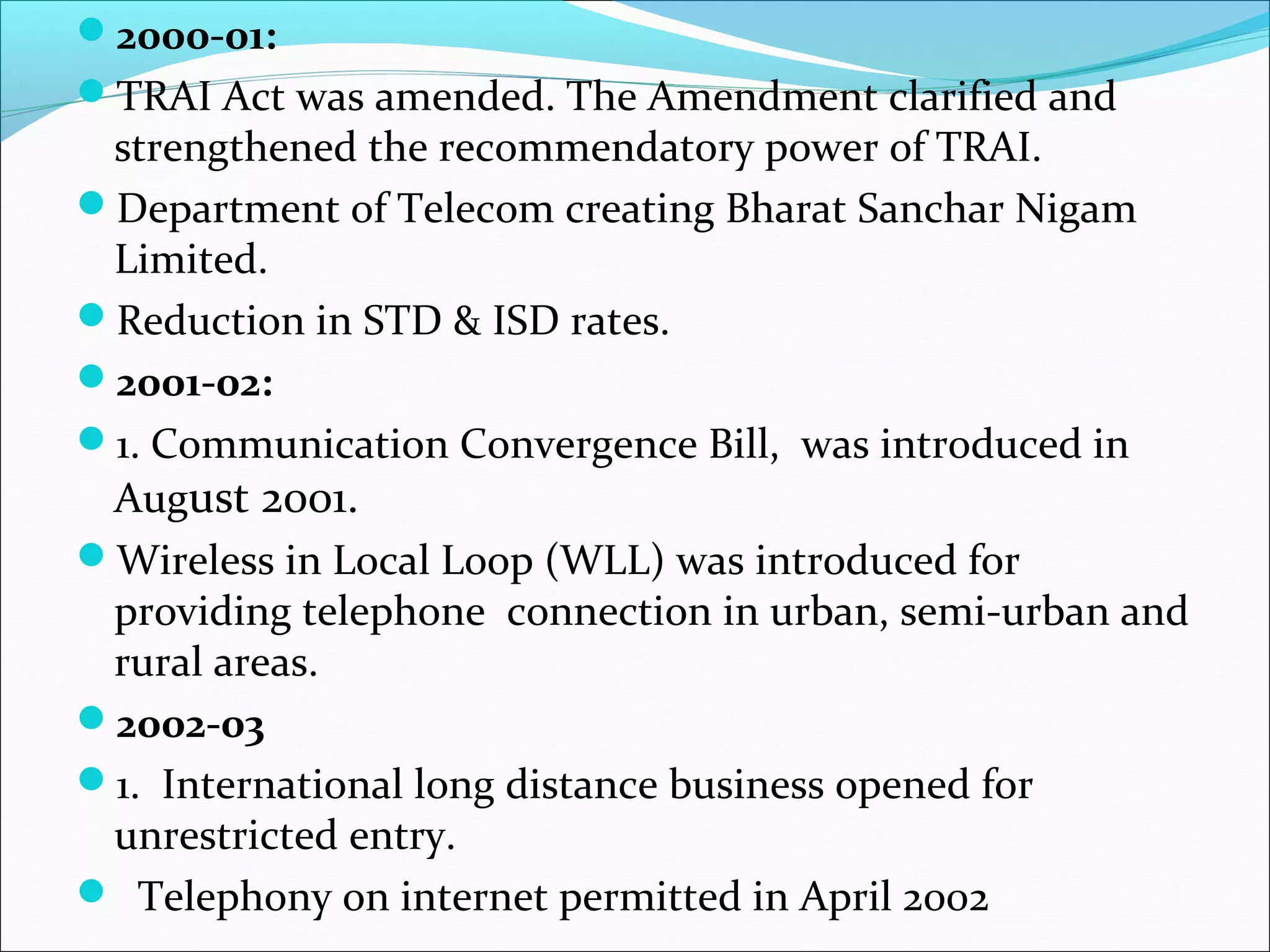 2000-01:
TRAI Act was amended. The Amendment clarified and
 strengthened the recommendatory power of TRAI.
Department of Telecom creating Bharat Sanchar Nigam
 Limited.
Reduction in STD & ISD rates.
2001-02:
1. Communication Convergence Bill, was introduced in
 August 2001.
Wireless in Local Loop (WLL) was introduced for
 providing telephone connection in urban, semi-urban and
 rural areas.
2002-03
1. International long distance business opened for
 unrestricted entry.
 Telephony on internet permitted in April 2002
 