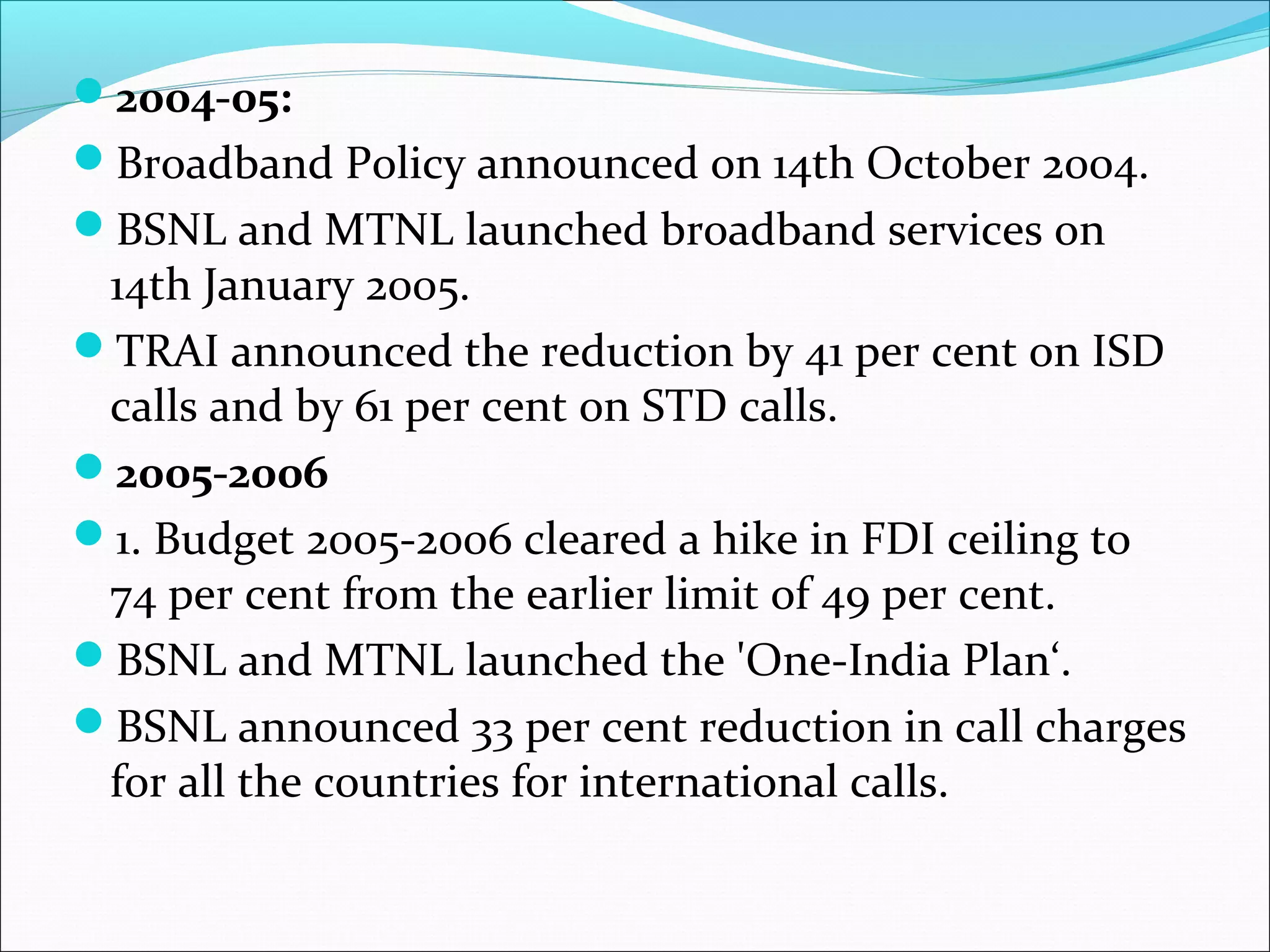 2004-05:
Broadband Policy announced on 14th October 2004.
BSNL and MTNL launched broadband services on
 14th January 2005.
TRAI announced the reduction by 41 per cent on ISD
 calls and by 61 per cent on STD calls.
2005-2006
1. Budget 2005-2006 cleared a hike in FDI ceiling to
 74 per cent from the earlier limit of 49 per cent.
BSNL and MTNL launched the 'One-India Plan‘.
BSNL announced 33 per cent reduction in call charges
 for all the countries for international calls.
 
