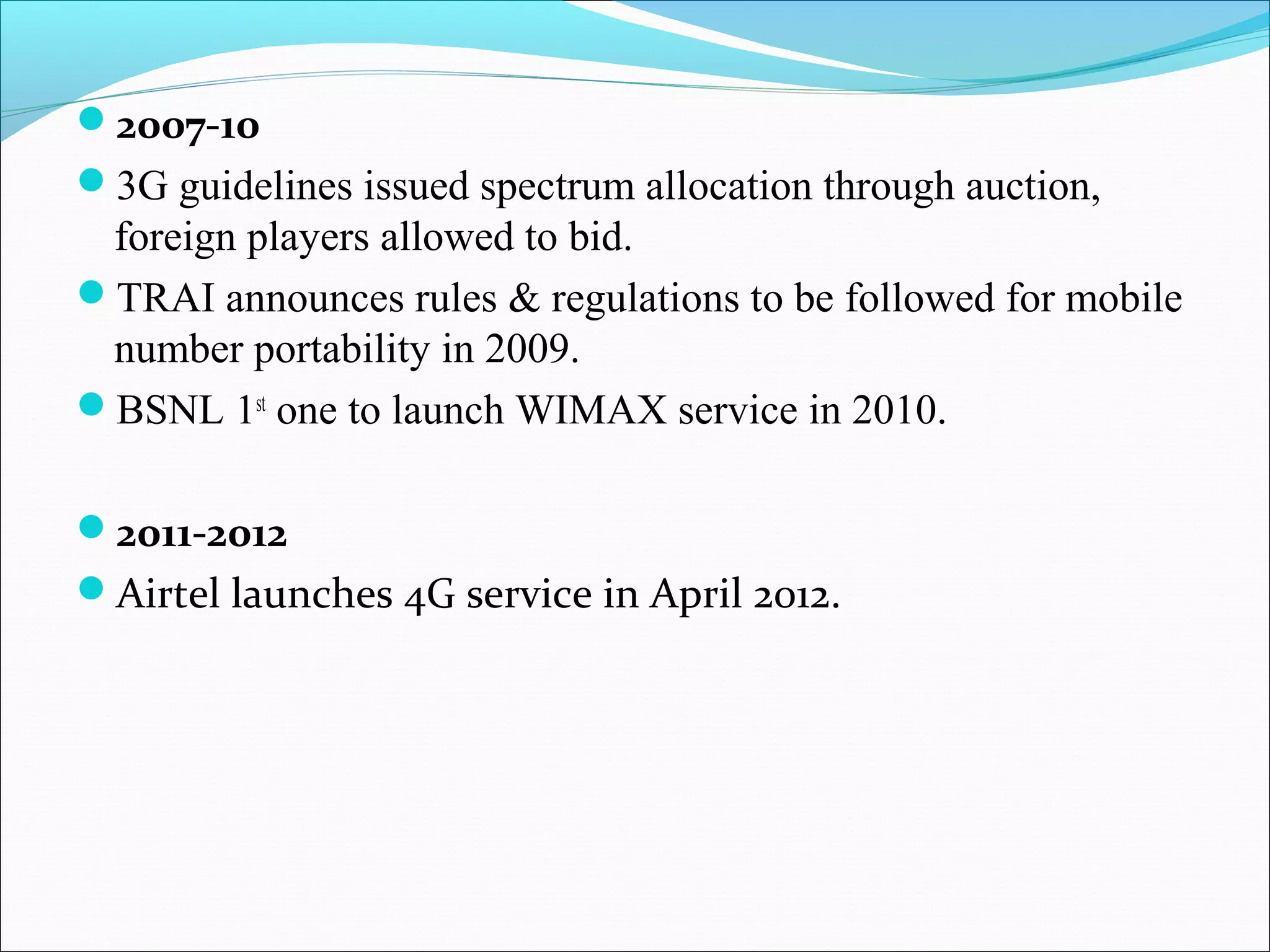 2007-10 
3G guidelines issued spectrum allocation through auction,
 foreign players allowed to bid.
TRAI announces rules & regulations to be followed for mobile
 number portability in 2009.
BSNL 1st one to launch WIMAX service in 2010.


2011-2012
Airtel launches 4G service in April 2012.
 
