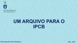 UM ARQUIVO PARA O
IPCB
Maria Eduarda Pereira Rodrigues Julho - 2015
 