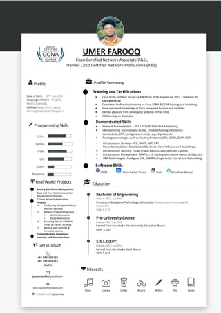 UMER FAROOQ
Cisco Certified Network Associate(R&S),
Trained Cisco Certified Network Professional(R&S)
Profile
Date of Birth: 22nd Feb, 1995
Languages Known: English,
Hindi & Kannada.
Address: Vijaya Bank Layout,
Bannerghatta Road, Bangalore
Programming Skills
C/C++
Python
HTML
CSS
jQuery
Bootstrap
Get in Touch
+91 8892185120
+91 7975928252
(India)
justumar08@gmail.com
www.vaguewolf.wordpress.com
linkedin.com/justumar
Interests
Music Camera Coffee Bicycle Writing Pets Books
Profile Summary
Demonstrated Skills
• Network Fundamentals – OSI & TCP/IP, IPv4, IPv6 Addressing
• LAN Switching Technologies-VLANs, Troubleshooting Interswitch
connectivity, STP, configure and verify Layer 2 protocols.
• Routing technologies such as Routing Protocols (RIP, EIGRP, OSPF, BGP)
WAN Technologies
Software Skills
GNS3 Cisco Packet Tracer Putty Wireshark (Basics)
Education
Bachelor of Engineering
October 2013 / July 2019
Pursuing in Bangalore Technological Institute, Visvesvaraya Technological
University.
GPA: 5.5/10
Pre-University Course
October 2011/ July 2013
Earned from Karnataka Pre-University Education Board.
GPA: 5.5/10
S.S.L.C(10th
)
October 2010 / July 2011
Earned from Karnataka State Board.
GPA: 7.2/10
• Cisco CCNA certified, Issued by CISCO Jan 2019- Expires Jan 2022, Credential ID:
CSCO13419512
• Completed Professional training on Cisco CCNA & CCNP Routing and Switching.
• Have conceived knowledge of Cisco pioneered Routers and Switches
• Derives pleasure from developing websites in free time.
• Additionally, an Illustrator
• Infrastructure Services- NTP, DHCP, NAT, PAT
• Route Manipulation- Distribution list, Access list, Prefix List and Route Maps
• Infrastructure Security- TACACS+ and RADIUS, Device Access Control.
• Infrastructure Management- SNMPv2, v3; Backup and restore device configs, SLA
• VPN Technologies- Configure GRE, DMVPN (Single Hub), Easy Virtual Networking
Real World Projects
Training and Certifications
Making Attendance Management
Easy with Face Detection and Face
Recognition Techniques
Python Network Automation
Projects:
✓ Configuring Multiple VLANs on
Multiple Switches.
✓ Network Programming using
✓ Switch Automation
✓ Route Automation
✓ Accessing devices with SSH,
Telnet by Python scripting.
✓ Worked with Netmiko &
Paramiko libraries
Created Multiple Responsive
websites with live animations
 