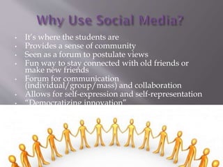 ? Its where the students are
? Provides a sense of community
? Seen as a forum to postulate views
? Fun way to stay connected with old friends or
make new friends
? Forum for communication
(individual/group/mass) and collaboration
? Allows for self-expression and self-representation
? Democratizing innovation
? Crowdsourcing
 