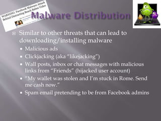 ? Similar to other threats that can lead to
downloading/installing malware
? Malicious ads
? Clickjacking (aka likejacking)
? Wall posts, inbox or chat messages with malicious
links from Friends (hijacked user account)
? My wallet was stolen and Im stuck in Rome. Send
me cash now.
? Spam email pretending to be from Facebook admins
 