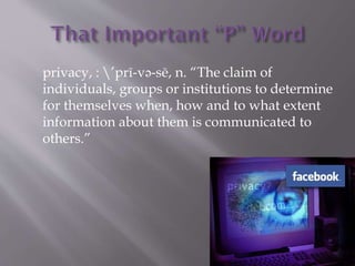 privacy, : pr-v?-s, n. The claim of
individuals, groups or institutions to determine
for themselves when, how and to what extent
information about them is communicated to
others.
 