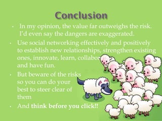 ? In my opinion, the value far outweighs the risk.
Id even say the dangers are exaggerated.
? Use social networking effectively and positively
to establish new relationships, strengthen existing
ones, innovate, learn, collaborate,
and have fun.
? But beware of the risks
so you can do your
best to steer clear of
them
? And think before you click!!
 