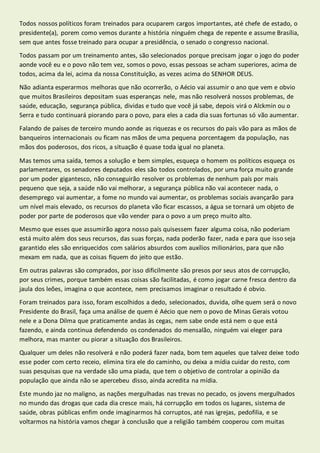 Todos nossos políticos foram treinados para ocuparem cargos importantes, até chefe de estado, o 
presidente(a), porem como vemos durante a história ninguém chega de repente e assume Brasília, 
sem que antes fosse treinado para ocupar a presidência, o senado o congresso nacional. 
Todos passam por um treinamento antes, são selecionados porque precisam jogar o jogo do poder 
aonde você eu e o povo não tem vez, somos o povo, essas pessoas se acham superiores, acima de 
todos, acima da lei, acima da nossa Constituição, as vezes acima do SENHOR DEUS. 
Não adianta esperarmos melhoras que não ocorrerão, o Aécio vai assumir o ano que vem e obvio 
que muitos Brasileiros depositam suas esperanças nele, mas não resolverá nossos problemas, de 
saúde, educação, segurança pública, dividas e tudo que você já sabe, depois virá o Alckmin ou o 
Serra e tudo continuará piorando para o povo, para eles a cada dia suas fortunas só vão aumentar. 
Falando de países de terceiro mundo aonde as riquezas e os recursos do país vão para as mãos de 
banqueiros internacionais ou ficam nas mãos de uma pequena porcentagem da população, nas 
mãos dos poderosos, dos ricos, a situação é quase toda igual no planeta. 
Mas temos uma saída, temos a solução e bem simples, esqueça o homem os políticos esqueça os 
parlamentares, os senadores deputados eles são todos controlados, por uma força muito grande 
por um poder gigantesco, não conseguirão resolver os problemas de nenhum país por mais 
pequeno que seja, a saúde não vai melhorar, a segurança pública não vai acontecer nada, o 
desemprego vai aumentar, a fome no mundo vai aumentar, os problemas sociais avançarão para 
um nível mais elevado, os recursos do planeta vão ficar escassos, a água se tornará um objeto de 
poder por parte de poderosos que vão vender para o povo a um preço muito alto. 
Mesmo que esses que assumirão agora nosso país quisessem fazer alguma coisa, não poderiam 
está muito além dos seus recursos, das suas forças, nada poderão fazer, nada e para que isso seja 
garantido eles são enriquecidos com salários absurdos com auxílios milionários, para que não 
mexam em nada, que as coisas fiquem do jeito que estão. 
Em outras palavras são comprados, por isso dificilmente são presos por seus atos de corrupção, 
por seus crimes, porque também essas coisas são facilitadas, é como jogar carne fresca dentro da 
jaula dos leões, imagina o que acontece, nem precisamos imaginar o resultado é obvio. 
Foram treinados para isso, foram escolhidos a dedo, selecionados, duvida, olhe quem será o novo 
Presidente do Brasil, faça uma análise de quem é Aécio que nem o povo de Minas Gerais votou 
nele e a Dona Dilma que praticamente andas às cegas, nem sabe onde está nem o que está 
fazendo, e ainda continua defendendo os condenados do mensalão, ninguém vai eleger para 
melhora, mas manter ou piorar a situação dos Brasileiros. 
Qualquer um deles não resolverá e não poderá fazer nada, bom tem aqueles que talvez deixe todo 
esse poder com certo receio, elimina tira ele do caminho, ou deixa a mídia cuidar do resto, com 
suas pesquisas que na verdade são uma piada, que tem o objetivo de controlar a opinião da 
população que ainda não se apercebeu disso, ainda acredita na mídia. 
Este mundo jaz no maligno, as nações mergulhadas nas trevas no pecado, os jovens mergulhados 
no mundo das drogas que cada dia cresce mais, há corrupção em todos os lugares, sistema de 
saúde, obras públicas enfim onde imaginarmos há corruptos, até nas igrejas, pedofilia, e se 
voltarmos na história vamos chegar à conclusão que a religião também cooperou com muitas 
 