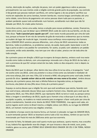 mortes, destruição de nações, extinção de povos, tem um poder gigantesco sobre as pessoas, 
principalmente nas suas mentes onde a religião controla grande parte da população, seu controle 
é tão grande que pessoas realizam sacrifícios, em certos lugares a do seu próprio sacrifício sua 
morte em explosões de carros bombas, homem bomba etc. noutras longas caminhadas até uma 
certa cidade, como forma de pagamento em outras pessoas doam tudo para os pastores, e 
acabam perdendo quase tudo acreditando num homem, acreditando num ideal que não foi 
deixado por DEUS, foi criado pelos homens. 
Como disse acima, temos uma saída, temos a solução para nossos problemas, sociais, financei ros, 
saúde entre outros, que tal deixar que o SENHOR DEUS cuide de você e da sua família, um dia seu 
Filho disse: “tudo é possível para aquele que crê”, viver neste mundo passando por cima de tudo 
isso, porque se houver fé em nós do tamanho de grão de mostarda e ordenarmos que os montes 
se mudem de lugar ele muda de lugar, trocando nossa confiança nossa esperança dos homens 
para o SENHOR DEUS seremos pessoas diferentes, com a força de DEUS venceremos todas as 
barreiras, todos os problemas, os problemas sociais, da saúde, basta pedir, basta bater e com fé 
logo a porta se abre e seu pedido for conveniente, for aceito, se pediu com sabedoria um pedido 
consciente, então serás atendido, mas tem que crer não só saber, precisa crer de toda alma de 
todo coração. 
De o primeiro passo em direção a DEUS que te espera de braços abertos, embora você viva neste 
mundo como todos os demais, com uma esperança renovada com a força de DEUS do teu lado, e 
com a promessa de que ELE sempre estará do teu lado, todos os dias enquanto viver e depois na 
eternidade. 
Neste dia DEUS quer te abraçar, olhar dentro dos teus olhos lá na tua alma, e te pergunta: “você 
me aceita como seu DEUS, como seu protetor e a Jesus Cristo como seu Salvador e mediador de 
uma nova aliança, fale com meu Filho, ELE te levará a MIM, não pergunte como você sabe, lembra 
quando Ele disse: ‘quando estiver dois ou três reunidos em meu nome ai Eu estou’, lembra dessas 
palavras, de o primeiro passo, leia mais a Minha Palavra as Sagradas Letras, as Sagradas 
Escrituras, elas falam de meu filho Jesus Cristo, de o primeiro passo”. 
Esqueça os outros deuses que a religião fez com que você acreditasse que existia, fazendo com 
que você errasse, adorando deuses falsos que o próprio homem criou, falando para você que ele 
representa DEUS, seu Filho JESUS CRISTO, que representa DEUS na terra é você, eu porque somos 
feitos a imagem e semelhança de DEUS, aquilo que o homem criou e disse que é um deus não é, 
esculpido na pedra, na madeira no metal somente para te enganar e fazer você pular por cima do 
quarto mandamento, fazendo errar diante do DEUS TODO PODEROSO, mas agora você sabe, em 
outros lugares assim como no Brasil mesmo, a religião coloca com DEUS, ou no lugar do SENHOR 
DEUS, um homem mortal como nas religiões orientais. 
No ocidente e Europa ocorre da mesma forma, um homem é colocado no lugar do SENHOR DEUS, 
e assim tentando parecer DEUS se levantará contra tudo o ELE nos deixou, lembre-se que isso foi 
mencionado por Paulo há mais de 2000 anos atrás que isso ocorreria. 
O convite foi feito, foi deixado para você queria muito que aceitasse, queria mesmo, mas a escolha 
é sua, todavia fico aguardando esse dia chegar, em que trocaras o deus de metal, ouro, prata, 
madeira, gesso ou carne, pelo ETERNO DEUS SENHOR DEUS CRIADOR DO CÉU E DA TERRA, NOSSO 
CRIADOR. 
 