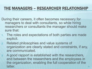 THE MANAGERS – RESEARCHER RELATIONSHIP
During their careers, it often becomes necessary for
managers to deal with consultants, so while hiring
researchers or consultants the manager should make
sure that:
1. The roles and expectations of both parties are made
explicit.
2. Related philosophies and value systems of
organization are clearly stated and constraints, if any,
are communicated.
3. A good rapport is established with the researchers,
and between the researchers and the employees in
the organization, enabling the full cooperation of the
latter. 10
 