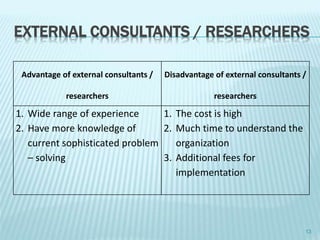 EXTERNAL CONSULTANTS / RESEARCHERS
Advantage of external consultants /
researchers
Disadvantage of external consultants /
researchers
1. Wide range of experience
2. Have more knowledge of
current sophisticated problem
– solving
1. The cost is high
2. Much time to understand the
organization
3. Additional fees for
implementation
13
 