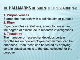THE HALLMARKS OF SCIENTIFIC RESEARCH 1-3
1. Purposiveness
Started the research with a definite aim or purpose
2. Rigor
Rigor connotes carefulness, scrupulousness, and
the degree of exactitude in research investigations
3. Testability
The manager or researcher develops certain
hypotheses on how employee commitment can be
enhanced, then these can be tested by applying
certain statistical tests to the data collected for the
purpose.
17
 