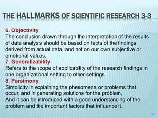 THE HALLMARKS OF SCIENTIFIC RESEARCH 3-3
6. Objectivity
The conclusion drawn through the interpretation of the results
of data analysis should be based on facts of the findings
derived from actual data, and not on our own subjective or
emotional values.
7. Generalizability
Refers to the scope of applicability of the research findings in
one organizational setting to other settings
8. Parsimony
Simplicity in explaining the phenomena or problems that
occur, and in generating solutions for the problem,
And it can be introduced with a good understanding of the
problem and the important factors that influence it.
19
 