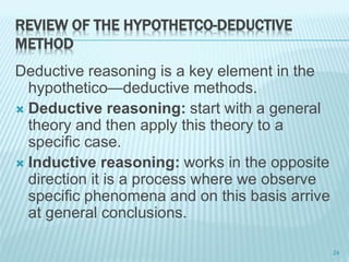 REVIEW OF THE HYPOTHETCO-DEDUCTIVE
METHOD
Deductive reasoning is a key element in the
hypothetico—deductive methods.
 Deductive reasoning: start with a general
theory and then apply this theory to a
specific case.
 Inductive reasoning: works in the opposite
direction it is a process where we observe
specific phenomena and on this basis arrive
at general conclusions.
24
 