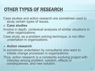 OTHER TYPES OF RESEARCH
Case studies and action research are sometimes used to
study certain types of issues.
 Case studies
Involve in depth, contextual analyses of similar situations in
other organizations.
Case study, as a problem solving technique, is not often
undertaken in organizations
 Action research
Is sometimes undertaken by consultants who want to
initiate change processes in organizations.
Thus, action research is a constantly evolving project with
interplay among problem, solution, effects or
consequences, and new solution.
25
 