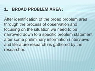 1. BROAD PROBLEM AREA :
After identification of the broad problem area
through the process of observation and
focusing on the situation we need to be
narrowed down to a specific problem statement
after some preliminary information (interviews
and literature research) is gathered by the
researcher.
28
 