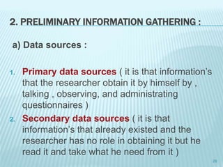 2. PRELIMINARY INFORMATION GATHERING :
a) Data sources :
1. Primary data sources ( it is that information’s
that the researcher obtain it by himself by ,
talking , observing, and administrating
questionnaires )
2. Secondary data sources ( it is that
information’s that already existed and the
researcher has no role in obtaining it but he
read it and take what he need from it )
29
 