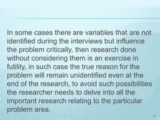 In some cases there are variables that are not
identified during the interviews but influence
the problem critically, then research done
without considering them is an exercise in
futility, in such case the true reason for the
problem will remain unidentified even at the
end of the research, to avoid such possibilities
the researcher needs to delve into all the
important research relating to the particular
problem area.
32
 